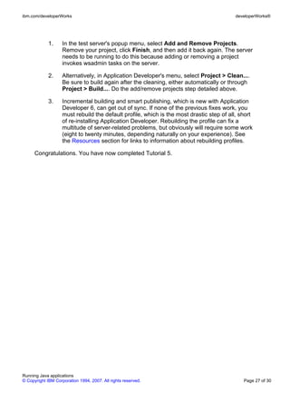 ibm.com/developerWorks                                                                    developerWorks®




             1.     In the test server's popup menu, select Add and Remove Projects.
                    Remove your project, click Finish, and then add it back again. The server
                    needs to be running to do this because adding or removing a project
                    invokes wsadmin tasks on the server.

             2.     Alternatively, in Application Developer's menu, select Project > Clean....
                    Be sure to build again after the cleaning, either automatically or through
                    Project > Build.... Do the add/remove projects step detailed above.

             3.     Incremental building and smart publishing, which is new with Application
                    Developer 6, can get out of sync. If none of the previous fixes work, you
                    must rebuild the default profile, which is the most drastic step of all, short
                    of re-installing Application Developer. Rebuilding the profile can fix a
                    multitude of server-related problems, but obviously will require some work
                    (eight to twenty minutes, depending naturally on your experience). See
                    the Resources section for links to information about rebuilding profiles.

      Congratulations. You have now completed Tutorial 5.




Running Java applications
© Copyright IBM Corporation 1994, 2007. All rights reserved.                                  Page 27 of 30
 