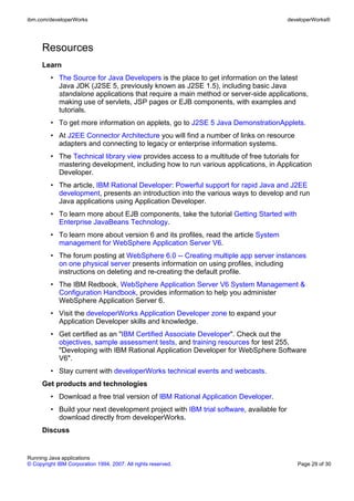 ibm.com/developerWorks                                                                  developerWorks®




      Resources
      Learn
         • The Source for Java Developers is the place to get information on the latest
           Java JDK (J2SE 5, previously known as J2SE 1.5), including basic Java
           standalone applications that require a main method or server-side applications,
           making use of servlets, JSP pages or EJB components, with examples and
           tutorials.
         • To get more information on applets, go to J2SE 5 Java DemonstrationApplets.
         • At J2EE Connector Architecture you will find a number of links on resource
           adapters and connecting to legacy or enterprise information systems.
         • The Technical library view provides access to a multitude of free tutorials for
           mastering development, including how to run various applications, in Application
           Developer.
         • The article, IBM Rational Developer: Powerful support for rapid Java and J2EE
           development, presents an introduction into the various ways to develop and run
           Java applications using Application Developer.
         • To learn more about EJB components, take the tutorial Getting Started with
           Enterprise JavaBeans Technology.
         • To learn more about version 6 and its profiles, read the article System
           management for WebSphere Application Server V6.
         • The forum posting at WebSphere 6.0 -- Creating multiple app server instances
           on one physical server presents information on using profiles, including
           instructions on deleting and re-creating the default profile.
         • The IBM Redbook, WebSphere Application Server V6 System Management &
           Configuration Handbook, provides information to help you administer
           WebSphere Application Server 6.
         • Visit the developerWorks Application Developer zone to expand your
           Application Developer skills and knowledge.
         • Get certified as an "IBM Certified Associate Developer". Check out the
           objectives, sample assessment tests, and training resources for test 255,
           "Developing with IBM Rational Application Developer for WebSphere Software
           V6".
         • Stay current with developerWorks technical events and webcasts.
      Get products and technologies
         • Download a free trial version of IBM Rational Application Developer.
         • Build your next development project with IBM trial software, available for
           download directly from developerWorks.
      Discuss


Running Java applications
© Copyright IBM Corporation 1994, 2007. All rights reserved.                               Page 29 of 30
 