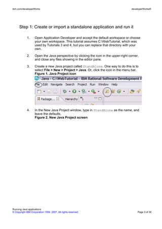 ibm.com/developerWorks                                                                  developerWorks®




      Step 1: Create or import a standalone application and run it

             1.     Open Application Developer and accept the default workspace or choose
                    your own workspace. This tutorial assumes C:WebTutorial, which was
                    used by Tutorials 3 and 4, but you can replace that directory with your
                    own.

             2.     Open the Java perspective by clicking the icon in the upper-right corner,
                    and close any files showing in the editor pane.

             3.     Create a new Java project called StandAlone. One way to do this is to
                    select File > New > Project > Java. Or, click the icon in the menu bar.
                    Figure 1. Java Project icon




             4.     In the New Java Project window, type in StandAlone as the name, and
                    leave the defaults.
                    Figure 2. New Java Project screen




Running Java applications
© Copyright IBM Corporation 1994, 2007. All rights reserved.                                Page 3 of 30
 