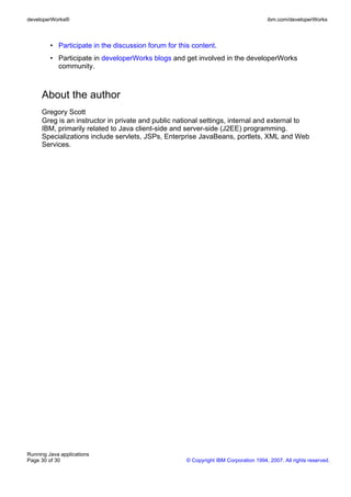 developerWorks®                                                                        ibm.com/developerWorks



         • Participate in the discussion forum for this content.
         • Participate in developerWorks blogs and get involved in the developerWorks
           community.



     About the author
     Gregory Scott
     Greg is an instructor in private and public national settings, internal and external to
     IBM, primarily related to Java client-side and server-side (J2EE) programming.
     Specializations include servlets, JSPs, Enterprise JavaBeans, portlets, XML and Web
     Services.




Running Java applications
Page 30 of 30                                         © Copyright IBM Corporation 1994, 2007. All rights reserved.
 