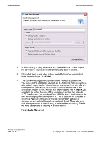 developerWorks®                                                                          ibm.com/developerWorks




            5.     In this tutorial you keep the source and bytecode in the current project,
                   but as you see, you have options for managing other locations.

            6.     Either click Next to see other options available for other projects (but
                   leave the defaults) or click Finish.

            7.     The StandAlone project now appears in the Package Explorer view.
                   You can code the application yourself, as the following instructions show.
                   Alternatively, using the techniques learned in your previous tutorials, you
                   can import the StandAlone.jar from the Download section to run the
                   application. Please insure, though, that after selecting File > Import, you
                   select Zip file rather than one of the specialized .jar files that relate to
                   J2EE development (such as App Client JAR file, which itself means a file
                   with an xml deployment descriptor in it). This is because for purposes of
                   importing, Application Developer makes no distinction between a
                   standard jar and a zip (although for exporting it does). Also make sure
                   that, when you arrive at the following screen and before clicking Finish,
                   the word StandAlone is showing in the Into folder:

                   Figure 3. Zip file screen




Running Java applications
Page 4 of 30                                            © Copyright IBM Corporation 1994, 2007. All rights reserved.
 