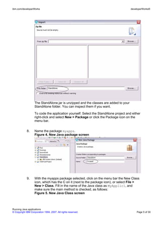 ibm.com/developerWorks                                                                 developerWorks®




                    The StandAlone.jar is unzipped and the classes are added to your
                    StandAlone folder. You can inspect them if you want.

                    To code the application yourself: Select the StandAlone project and either
                    right-click and select New > Package or click the Package icon on the
                    menu bar.


             8.     Name the package myapps.
                    Figure 4. New Java package screen




             9.     With the myapps package selected, click on the menu bar the New Class
                    icon, which has the C on it (next to the package icon), or select File >
                    New > Class. Fill in the name of the Java class as MyApplic1, and
                    make sure the main method is checked, as follows:
                    Figure 5. New Java Class screen



Running Java applications
© Copyright IBM Corporation 1994, 2007. All rights reserved.                               Page 5 of 30
 