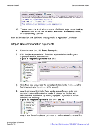 developerWorks®                                                                       ibm.com/developerWorks




            16. You can re-run the application a number of different ways: repeat the Run
                > Run step from above; use the Run > Run Last Launched sequence;
                or use the hotkey Ctrl-F11.

     Now it is time to work with command line arguments in Application Developer.


     Step 2: Use command line arguments

            1.     From the menu bar, click Run > Run again.

            2.     Click the (x)=Arguments tab. Enter two arguments into the Program
                   Arguments section, similar to this:
                   Figure 9. Program arguments text area




            3.     Click Run. You should see the correct print statements: Anthony is the
                   first argument, and Randazzo is the second.

            4.     As with command line tools, if you want a string of words to be one
                   argument, use double quotation marks. If you are not familiar with
                   command line arguments, try running MyApplic1 again with a phrase
                   similar to the following:
                   Figure 10. Program arguments text area: 2nd ex




                   As you see, the entire phrase gets returned as the second command line


Running Java applications
Page 8 of 30                                         © Copyright IBM Corporation 1994, 2007. All rights reserved.
 