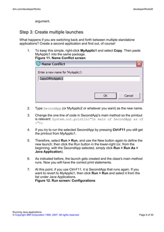 ibm.com/developerWorks                                                                    developerWorks®



                    argument.


      Step 3: Create multiple launches
      What happens if you are switching back and forth between multiple standalone
      applications? Create a second application and find out, of course!

             1.     To keep this simple, right-click MyApplic1 and select Copy. Then paste
                    MyApplic1 into the same package.
                    Figure 11. Name Conflict screen




             2.     Type SecondApp (or MyApplic2 or whatever you want) as the new name.

             3.     Change the one line of code in SecondApp's main method so the printout
                    is relevant: System.out.println("In main of SecondApp as of
                    :");

             4.     If you try to run the selected SecondApp by pressing Ctrl-F11 you still get
                    the printout from MyApplic1.

             5.     Therefore, select Run > Run, and use the New button again to define the
                    new launch; then click the Run button in the lower-right (or, from the
                    beginning, with the SecondApp selected, simply click Run > Run As >
                    Java Application).

             6.     As indicated before, the launch gets created and the class's main method
                    runs. Now you will have the correct print statements.

             7.     At this point, if you use Ctrl-F11, it is SecondApp that runs again. If you
                    want to revert to MyApplic1, then click Run > Run and select it from the
                    list under Java Applications.
                    Figure 12. Run screen: Configurations




Running Java applications
© Copyright IBM Corporation 1994, 2007. All rights reserved.                                  Page 9 of 30
 