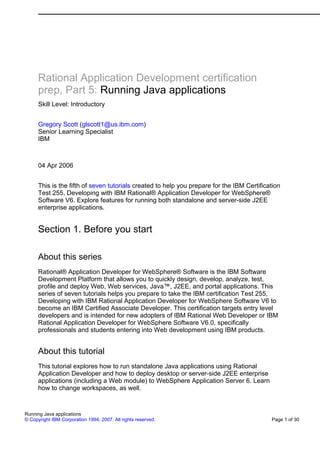 Rational Application Development certification
      prep, Part 5: Running Java applications
      Skill Level: Introductory


      Gregory Scott (glscott1@us.ibm.com)
      Senior Learning Specialist
      IBM



      04 Apr 2006


      This is the fifth of seven tutorials created to help you prepare for the IBM Certification
      Test 255, Developing with IBM Rational® Application Developer for WebSphere®
      Software V6. Explore features for running both standalone and server-side J2EE
      enterprise applications.


      Section 1. Before you start

      About this series
      Rational® Application Developer for WebSphere® Software is the IBM Software
      Development Platform that allows you to quickly design, develop, analyze, test,
      profile and deploy Web, Web services, Java™, J2EE, and portal applications. This
      series of seven tutorials helps you prepare to take the IBM certification Test 255,
      Developing with IBM Rational Application Developer for WebSphere Software V6 to
      become an IBM Certified Associate Developer. This certification targets entry level
      developers and is intended for new adopters of IBM Rational Web Developer or IBM
      Rational Application Developer for WebSphere Software V6.0, specifically
      professionals and students entering into Web development using IBM products.


      About this tutorial
      This tutorial explores how to run standalone Java applications using Rational
      Application Developer and how to deploy desktop or server-side J2EE enterprise
      applications (including a Web module) to WebSphere Application Server 6. Learn
      how to change workspaces, as well.


Running Java applications
© Copyright IBM Corporation 1994, 2007. All rights reserved.                                Page 1 of 30
 