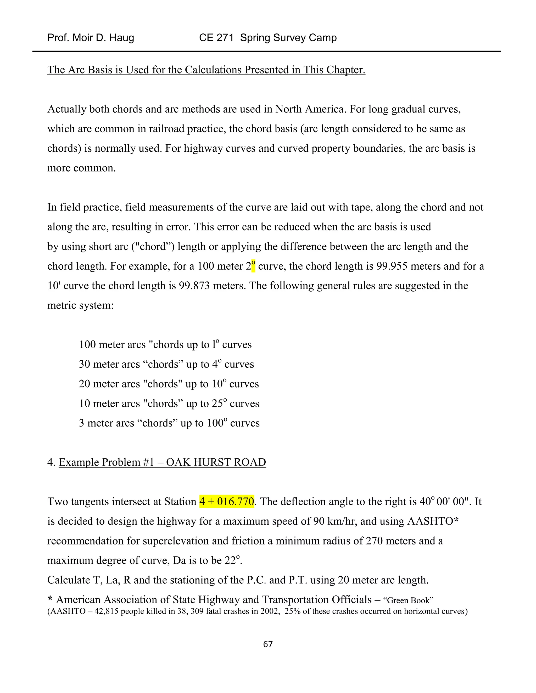 Prof. Moir D. Haug CE 271 Spring Survey Camp
67
The Arc Basis is Used for the Calculations Presented in This Chapter.
Actually both chords and arc methods are used in North America. For long gradual curves,
which are common in railroad practice, the chord basis (arc length considered to be same as
chords) is normally used. For highway curves and curved property boundaries, the arc basis is
more common.
In field practice, field measurements of the curve are laid out with tape, along the chord and not
along the arc, resulting in error. This error can be reduced when the arc basis is used
by using short arc ("chord”) length or applying the difference between the arc length and the
chord length. For example, for a 100 meter 2o
curve, the chord length is 99.955 meters and for a
10' curve the chord length is 99.873 meters. The following general rules are suggested in the
metric system:
100 meter arcs "chords up to lo
curves
30 meter arcs “chords” up to 4o
curves
20 meter arcs "chords" up to 10o
curves
10 meter arcs "chords” up to 25o
curves
3 meter arcs “chords” up to 100o
curves
4. Example Problem #1 – OAK HURST ROAD
Two tangents intersect at Station 4 + 016.770. The deflection angle to the right is 40o
00' 00". It
is decided to design the highway for a maximum speed of 90 km/hr, and using AASHTO*
recommendation for superelevation and friction a minimum radius of 270 meters and a
maximum degree of curve, Da is to be 22o
.
Calculate T, La, R and the stationing of the P.C. and P.T. using 20 meter arc length.
* American Association of State Highway and Transportation Officials – “Green Book”
(AASHTO – 42,815 people killed in 38, 309 fatal crashes in 2002, 25% of these crashes occurred on horizontal curves)
 