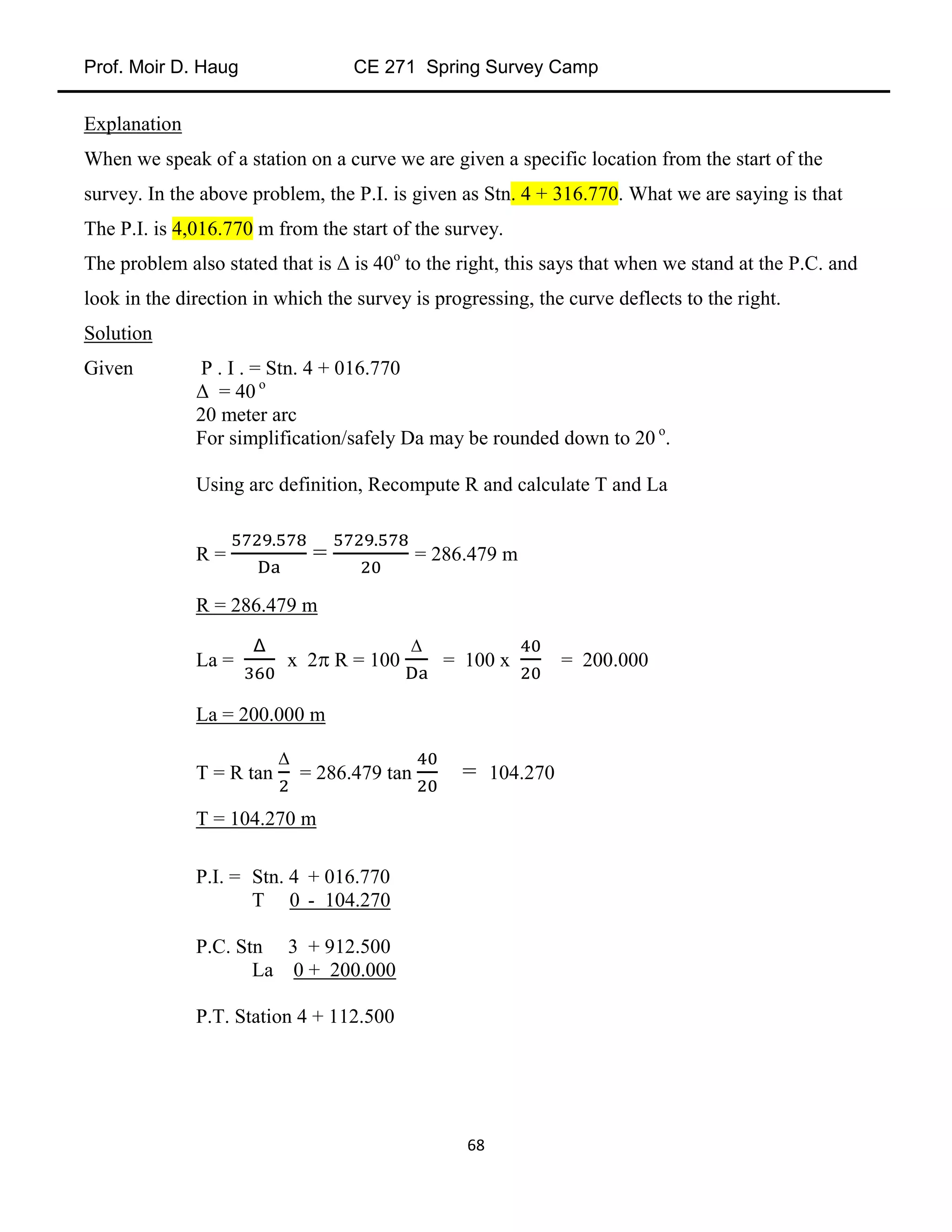 Prof. Moir D. Haug CE 271 Spring Survey Camp
68
Explanation
When we speak of a station on a curve we are given a specific location from the start of the
survey. In the above problem, the P.I. is given as Stn. 4 + 316.770. What we are saying is that
The P.I. is 4,016.770 m from the start of the survey.
The problem also stated that is Δ is 40o
to the right, this says that when we stand at the P.C. and
look in the direction in which the survey is progressing, the curve deflects to the right.
Solution
Given P . I . = Stn. 4 + 016.770
Δ = 40 o
20 meter arc
For simplification/safely Da may be rounded down to 20 o
.
Using arc definition, Recompute R and calculate T and La
R = = = 286.479 m
R = 286.479 m
La = x 2 R = 100
Δ
= 100 x = 200.000
La = 200.000 m
T = R tan
Δ
= 286.479 tan = 104.270
T = 104.270 m
P.I. = Stn. 4 + 016.770
T 0 - 104.270
P.C. Stn 3 + 912.500
La 0 + 200.000
P.T. Station 4 + 112.500
 
