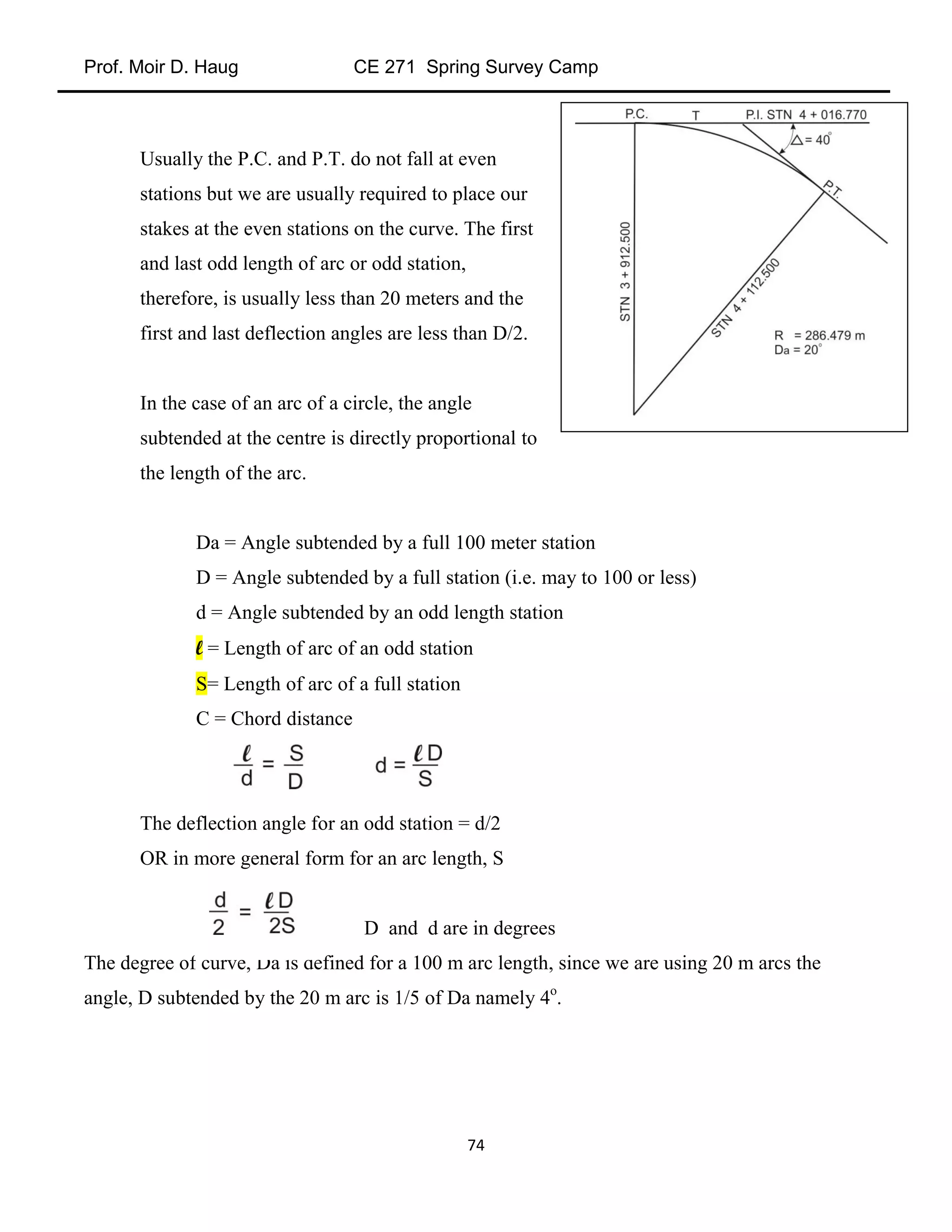 Prof. Moir D. Haug CE 271 Spring Survey Camp
74
Usually the P.C. and P.T. do not fall at even
stations but we are usually required to place our
stakes at the even stations on the curve. The first
and last odd length of arc or odd station,
therefore, is usually less than 20 meters and the
first and last deflection angles are less than D/2.
In the case of an arc of a circle, the angle
subtended at the centre is directly proportional to
the length of the arc.
Da = Angle subtended by a full 100 meter station
D = Angle subtended by a full station (i.e. may to 100 or less)
d = Angle subtended by an odd length station
l = Length of arc of an odd station
S= Length of arc of a full station
C = Chord distance
The deflection angle for an odd station = d/2
OR in more general form for an arc length, S
D and d are in degrees
The degree of curve, Da is defined for a 100 m arc length, since we are using 20 m arcs the
angle, D subtended by the 20 m arc is 1/5 of Da namely 4o
.
 