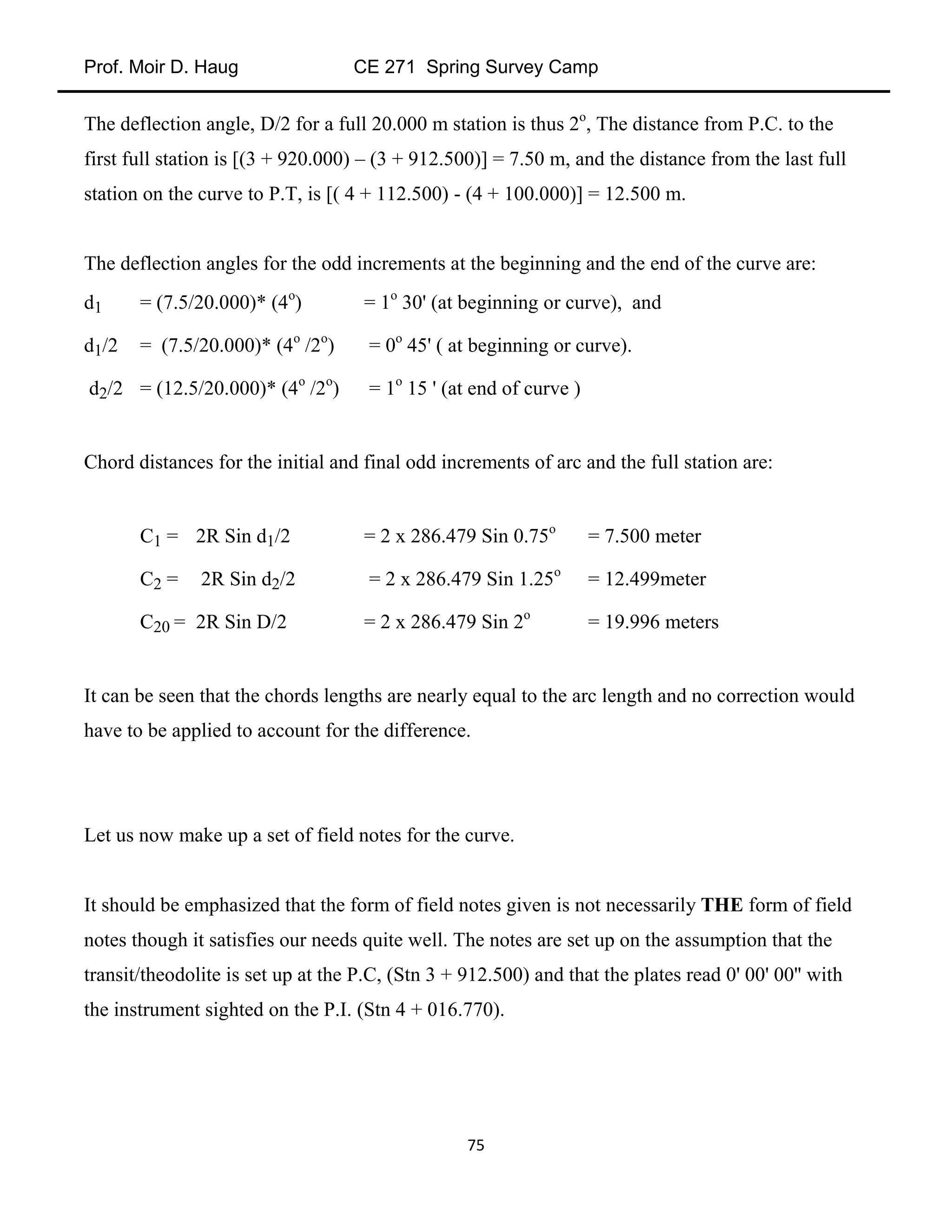 Prof. Moir D. Haug CE 271 Spring Survey Camp
75
The deflection angle, D/2 for a full 20.000 m station is thus 2o
, The distance from P.C. to the
first full station is [(3 + 920.000) – (3 + 912.500)] = 7.50 m, and the distance from the last full
station on the curve to P.T, is [( 4 + 112.500) - (4 + 100.000)] = 12.500 m.
The deflection angles for the odd increments at the beginning and the end of the curve are:
d1 = (7.5/20.000)* (4o
) = 1o
30' (at beginning or curve), and
d1/2 = (7.5/20.000)* (4o
/2o
) = 0o
45' ( at beginning or curve).
d2/2 = (12.5/20.000)* (4o
/2o
) = 1o
15 ' (at end of curve )
Chord distances for the initial and final odd increments of arc and the full station are:
C1 = 2R Sin d1/2 = 2 x 286.479 Sin 0.75o
= 7.500 meter
C2 = 2R Sin d2/2 = 2 x 286.479 Sin 1.25o
= 12.499meter
C20 = 2R Sin D/2 = 2 x 286.479 Sin 2o
= 19.996 meters
It can be seen that the chords lengths are nearly equal to the arc length and no correction would
have to be applied to account for the difference.
Let us now make up a set of field notes for the curve.
It should be emphasized that the form of field notes given is not necessarily THE form of field
notes though it satisfies our needs quite well. The notes are set up on the assumption that the
transit/theodolite is set up at the P.C, (Stn 3 + 912.500) and that the plates read 0' 00' 00'' with
the instrument sighted on the P.I. (Stn 4 + 016.770).
 