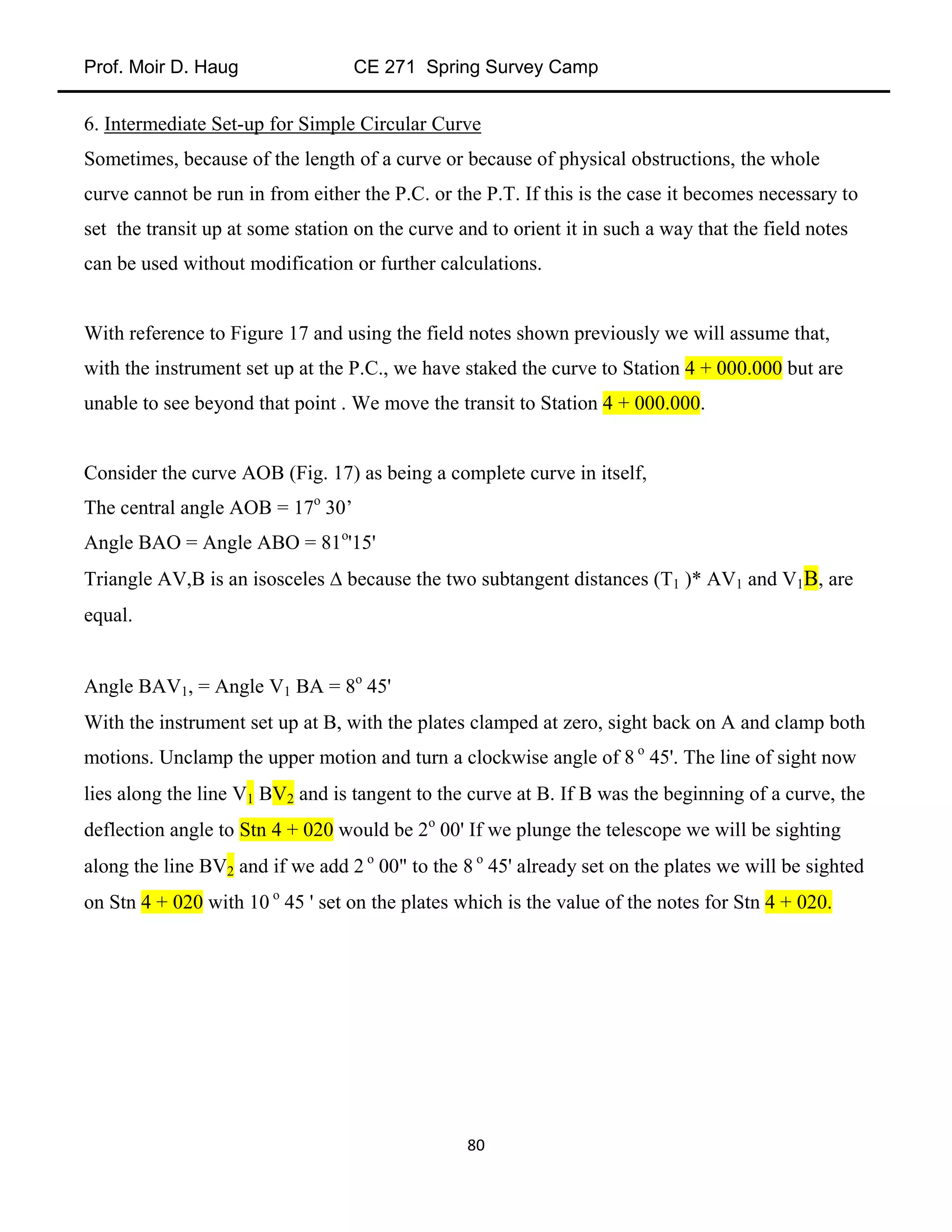 Prof. Moir D. Haug CE 271 Spring Survey Camp
80
6. Intermediate Set-up for Simple Circular Curve
Sometimes, because of the length of a curve or because of physical obstructions, the whole
curve cannot be run in from either the P.C. or the P.T. If this is the case it becomes necessary to
set the transit up at some station on the curve and to orient it in such a way that the field notes
can be used without modification or further calculations.
With reference to Figure 17 and using the field notes shown previously we will assume that,
with the instrument set up at the P.C., we have staked the curve to Station 4 + 000.000 but are
unable to see beyond that point . We move the transit to Station 4 + 000.000.
Consider the curve AOB (Fig. 17) as being a complete curve in itself,
The central angle AOB = 17o
30’
Angle BAO = Angle ABO = 81o
'15'
Triangle AV,B is an isosceles  because the two subtangent distances (T1 )* AV1 and V1B, are
equal.
Angle BAV1, = Angle V1 BA = 8o
45'
With the instrument set up at B, with the plates clamped at zero, sight back on A and clamp both
motions. Unclamp the upper motion and turn a clockwise angle of 8 o
45'. The line of sight now
lies along the line V1 BV2 and is tangent to the curve at B. If B was the beginning of a curve, the
deflection angle to Stn 4 + 020 would be 2o
00' If we plunge the telescope we will be sighting
along the line BV2 and if we add 2 o
00" to the 8 o
45' already set on the plates we will be sighted
on Stn 4 + 020 with 10 o
45 ' set on the plates which is the value of the notes for Stn 4 + 020.
 