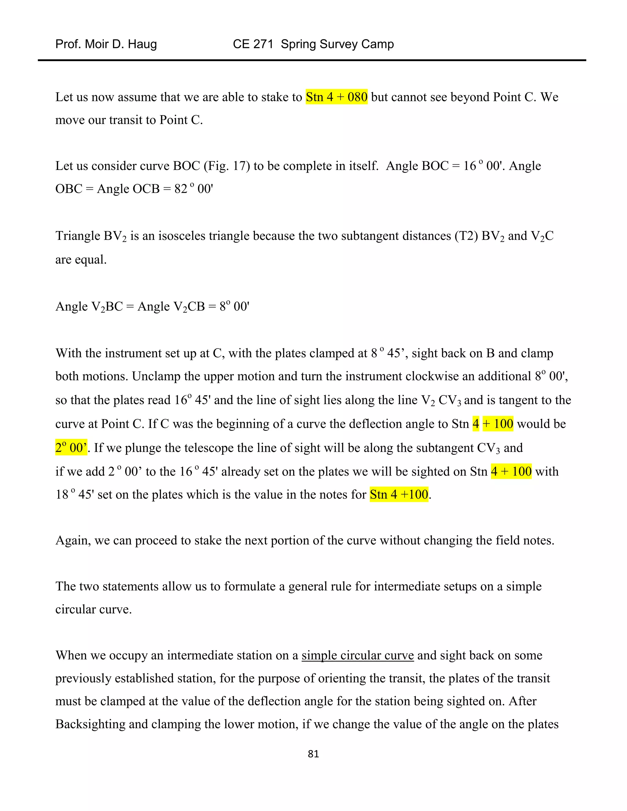 Prof. Moir D. Haug CE 271 Spring Survey Camp
81
Let us now assume that we are able to stake to Stn 4 + 080 but cannot see beyond Point C. We
move our transit to Point C.
Let us consider curve BOC (Fig. 17) to be complete in itself. Angle BOC = 16 o
00'. Angle
OBC = Angle OCB = 82 o
00'
Triangle BV2 is an isosceles triangle because the two subtangent distances (T2) BV2 and V2C
are equal.
Angle V2BC = Angle V2CB = 8o
00'
With the instrument set up at C, with the plates clamped at 8 o
45’, sight back on B and clamp
both motions. Unclamp the upper motion and turn the instrument clockwise an additional 8o
00',
so that the plates read 16o
45' and the line of sight lies along the line V2 CV3 and is tangent to the
curve at Point C. If C was the beginning of a curve the deflection angle to Stn 4 + 100 would be
2o
00’. If we plunge the telescope the line of sight will be along the subtangent CV3 and
if we add 2 o
00’ to the 16 o
45' already set on the plates we will be sighted on Stn 4 + 100 with
18 o
45' set on the plates which is the value in the notes for Stn 4 +100.
Again, we can proceed to stake the next portion of the curve without changing the field notes.
The two statements allow us to formulate a general rule for intermediate setups on a simple
circular curve.
When we occupy an intermediate station on a simple circular curve and sight back on some
previously established station, for the purpose of orienting the transit, the plates of the transit
must be clamped at the value of the deflection angle for the station being sighted on. After
Backsighting and clamping the lower motion, if we change the value of the angle on the plates
 