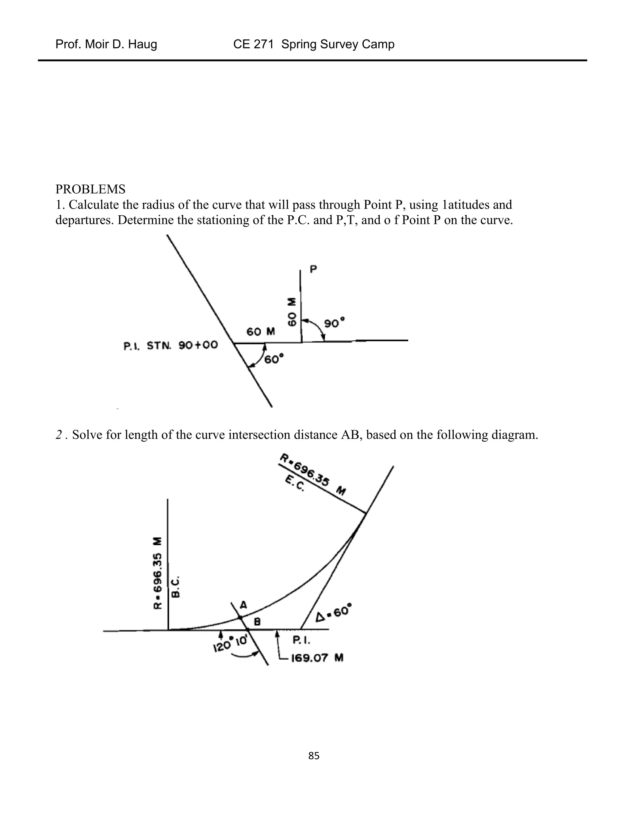 Prof. Moir D. Haug CE 271 Spring Survey Camp
85
PROBLEMS
1. Calculate the radius of the curve that will pass through Point P, using 1atitudes and
departures. Determine the stationing of the P.C. and P,T, and o f Point P on the curve.
2 . Solve for length of the curve intersection distance AB, based on the following diagram.
 