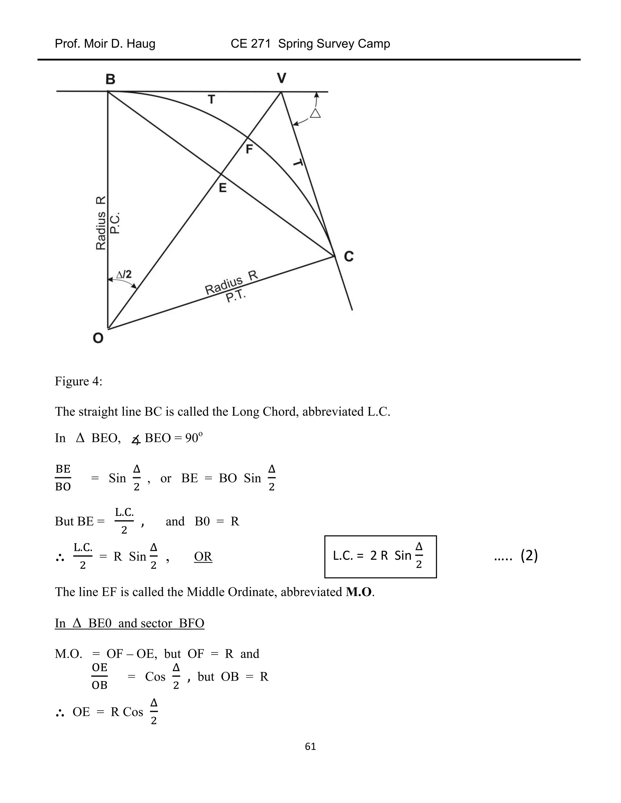 Prof. Moir D. Haug CE 271 Spring Survey Camp
61
Figure 4:
The straight line BC is called the Long Chord, abbreviated L.C.
In Δ BEO, ∡ BEO = 90o
= Sin , or BE = BO Sin
But BE = and B0 = R
∴ = R Sin , OR
The line EF is called the Middle Ordinate, abbreviated M.O.
In Δ BE0 and sector BFO
M.O. = OF – OE, but OF = R and
= Cos but OB = R
∴ OE = R Cos
L.C. = 2 R Sin ….. (2)
 