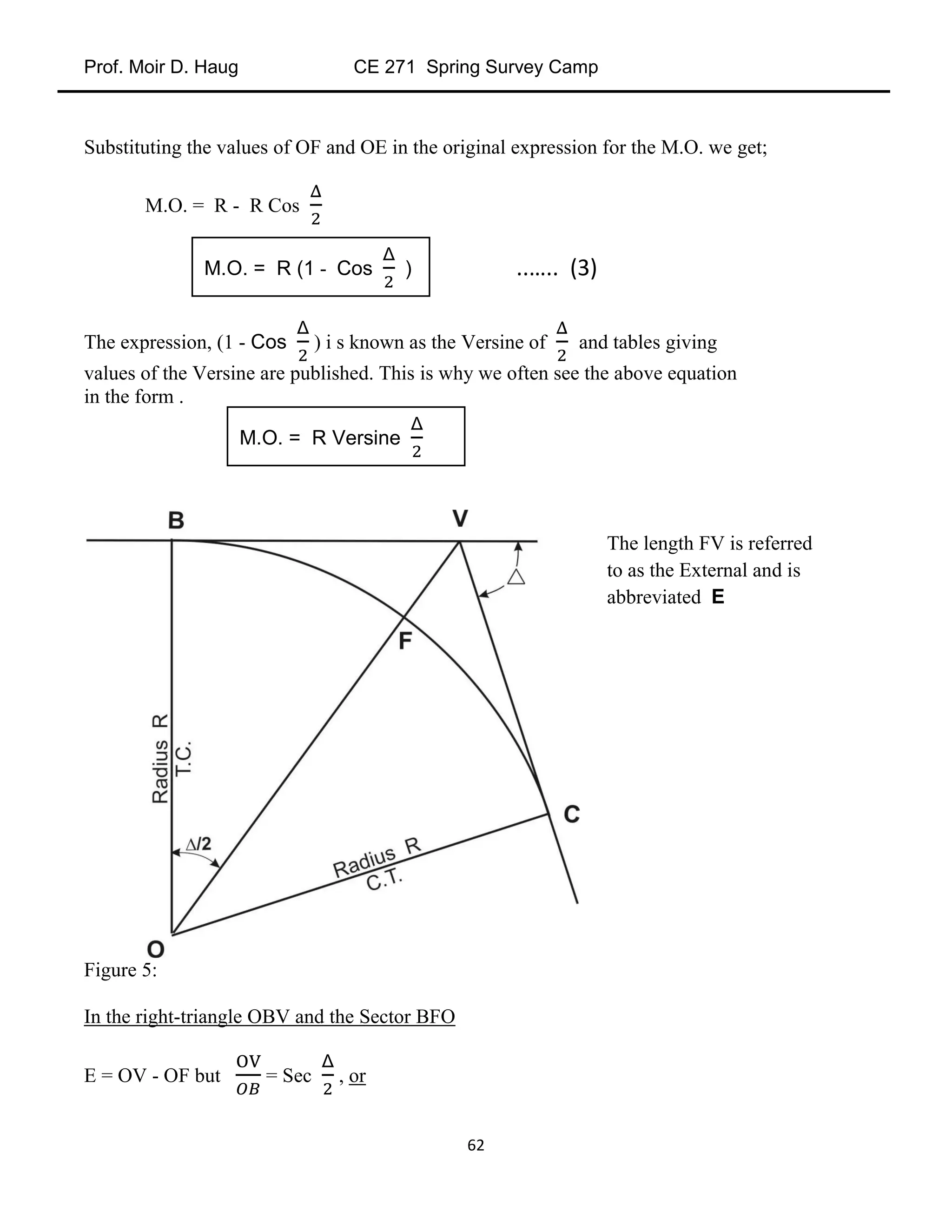 Prof. Moir D. Haug CE 271 Spring Survey Camp
62
Substituting the values of OF and OE in the original expression for the M.O. we get;
M.O. = R - R Cos
The expression, (1 - Cos ) i s known as the Versine of and tables giving
values of the Versine are published. This is why we often see the above equation
in the form .
Figure 5:
In the right-triangle OBV and the Sector BFO
E = OV - OF but = Sec , or
M.O. = R (1 - Cos ) ..….. (3)
M.O. = R Versine
The length FV is referred
to as the External and is
abbreviated E
 
