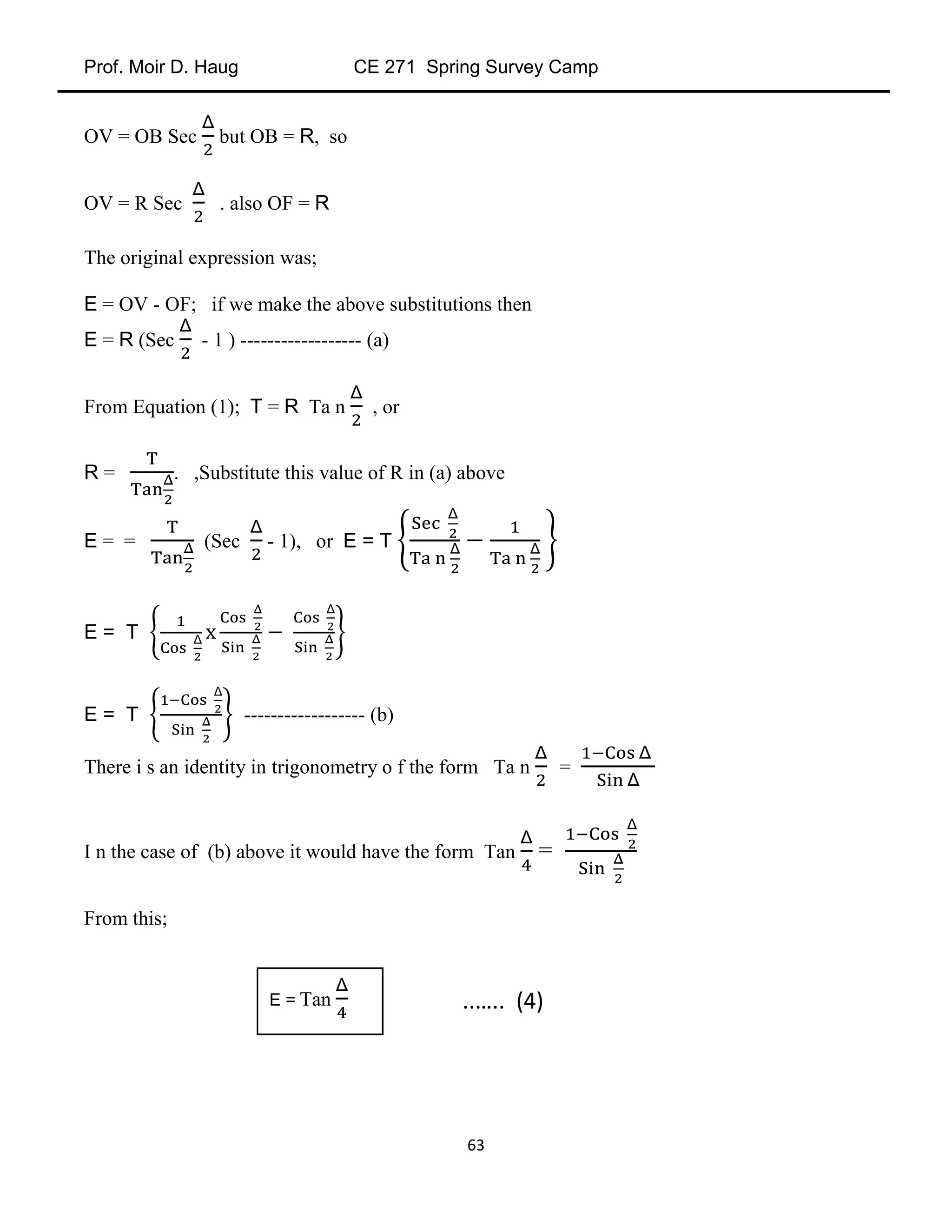 Prof. Moir D. Haug CE 271 Spring Survey Camp
63
OV = OB Sec but OB = R, so
OV = R Sec . also OF = R
The original expression was;
E = OV - OF; if we make the above substitutions then
E = R (Sec - 1 ) ------------------ (a)
From Equation (1); T = R Ta n , or
R = . ,Substitute this value of R in (a) above
E = = (Sec - 1), or E = T
E = T
E = T ------------------ (b)
There i s an identity in trigonometry o f the form Ta n =
I n the case of (b) above it would have the form Tan =
From this;
E = Tan ..….. (4)
 