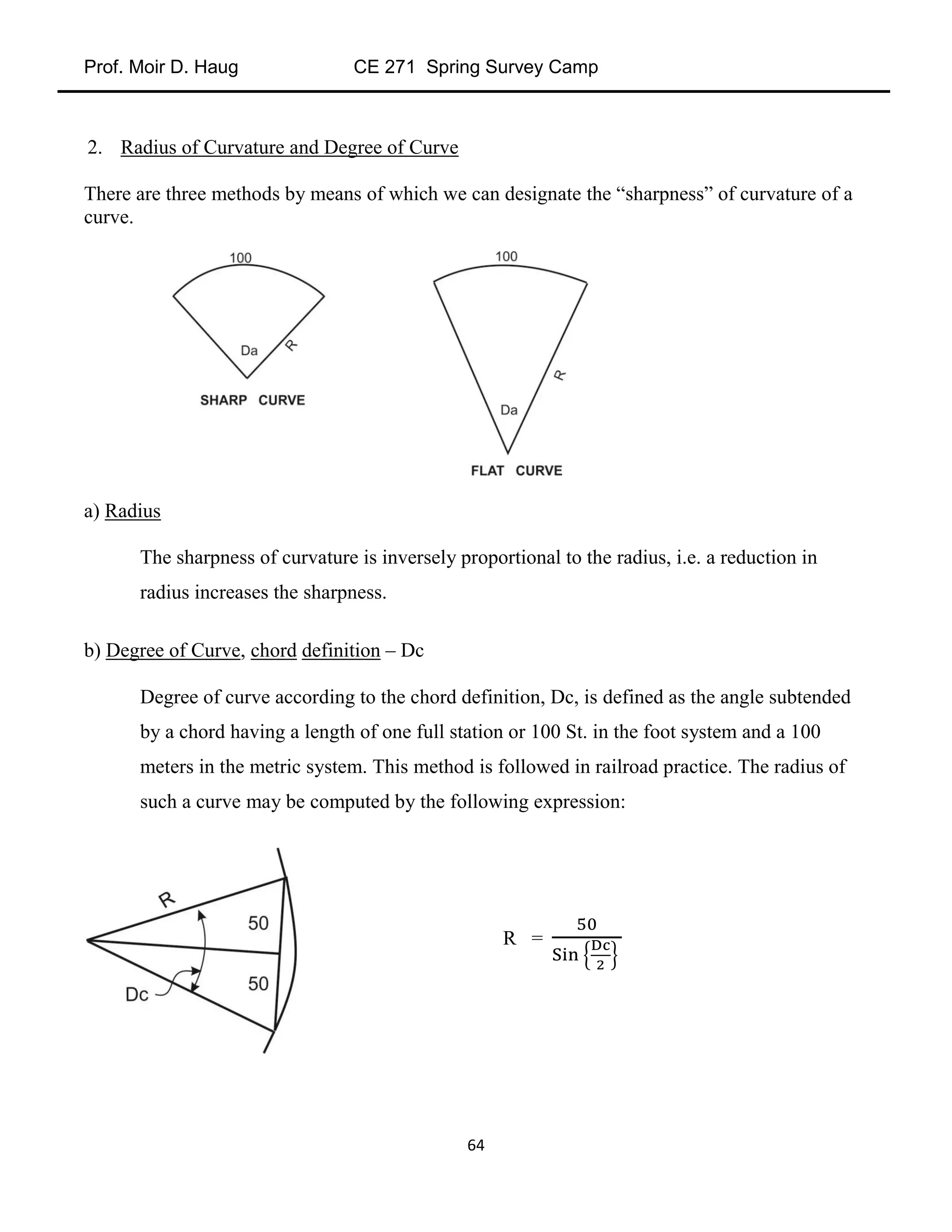 Prof. Moir D. Haug CE 271 Spring Survey Camp
64
2. Radius of Curvature and Degree of Curve
There are three methods by means of which we can designate the “sharpness” of curvature of a
curve.
a) Radius
The sharpness of curvature is inversely proportional to the radius, i.e. a reduction in
radius increases the sharpness.
b) Degree of Curve, chord definition – Dc
Degree of curve according to the chord definition, Dc, is defined as the angle subtended
by a chord having a length of one full station or 100 St. in the foot system and a 100
meters in the metric system. This method is followed in railroad practice. The radius of
such a curve may be computed by the following expression:
R =
 
