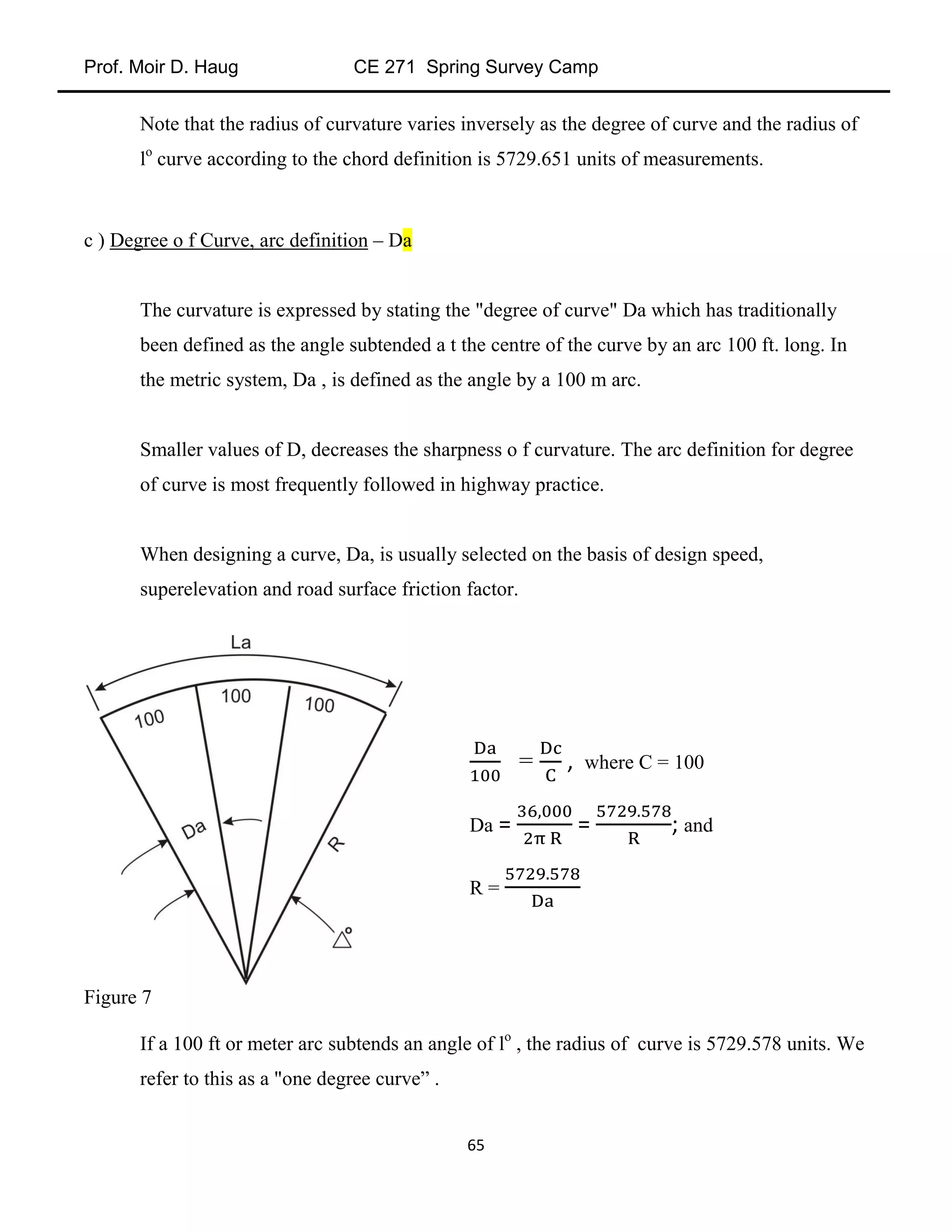 Prof. Moir D. Haug CE 271 Spring Survey Camp
65
Note that the radius of curvature varies inversely as the degree of curve and the radius of
lo
curve according to the chord definition is 5729.651 units of measurements.
c ) Degree o f Curve, arc definition – Da
The curvature is expressed by stating the "degree of curve" Da which has traditionally
been defined as the angle subtended a t the centre of the curve by an arc 100 ft. long. In
the metric system, Da , is defined as the angle by a 100 m arc.
Smaller values of D, decreases the sharpness o f curvature. The arc definition for degree
of curve is most frequently followed in highway practice.
When designing a curve, Da, is usually selected on the basis of design speed,
superelevation and road surface friction factor.
Figure 7
If a 100 ft or meter arc subtends an angle of lo
, the radius of curve is 5729.578 units. We
refer to this as a "one degree curve” .
= , where C = 100
Da = = ; and
R =
 