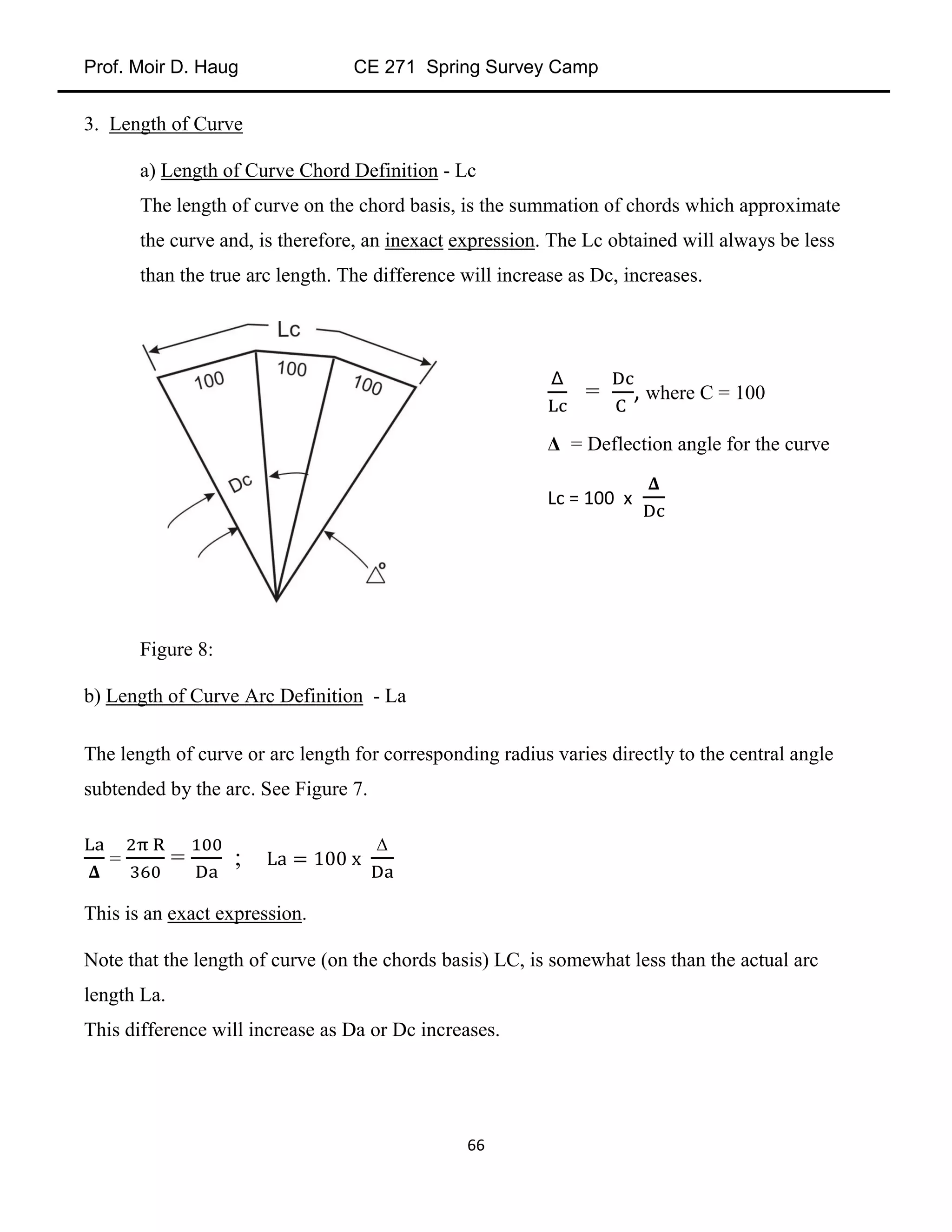 Prof. Moir D. Haug CE 271 Spring Survey Camp
66
3. Length of Curve
a) Length of Curve Chord Definition - Lc
The length of curve on the chord basis, is the summation of chords which approximate
the curve and, is therefore, an inexact expression. The Lc obtained will always be less
than the true arc length. The difference will increase as Dc, increases.
Figure 8:
b) Length of Curve Arc Definition - La
The length of curve or arc length for corresponding radius varies directly to the central angle
subtended by the arc. See Figure 7.
= = ;
Δ
This is an exact expression.
Note that the length of curve (on the chords basis) LC, is somewhat less than the actual arc
length La.
This difference will increase as Da or Dc increases.
= , where C = 100
Δ = Deflection angle for the curve
Lc = 100 x
 