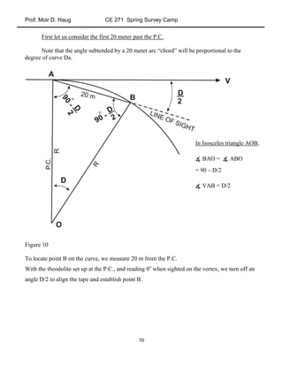 Prof. Moir D. Haug CE 271 Spring Survey Camp
70
First let us consider the first 20 meter past the P.C.
Note that the angle subtended by a 20 meter arc “chord” will be proportional to the
degree of curve Da.
Figure 10
To locate point B on the curve, we measure 20 m from the P.C.
With the theodolite set up at the P.C., and reading 0o
when sighted on the vertex, we turn off an
angle D/2 to align the tape and establish point B.
In Isosceles triangle AOB,
∡ BAO = ∡ ABO
= 90 – D/2
∡ VAB = D/2
 