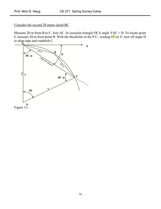 Prof. Moir D. Haug CE 271 Spring Survey Camp
71
Consider the second 20 metre chord BC
Measure 20 m from B to C. Join AC. In isosceles triangle OCA angle VAC = D. To locate point
C measure 20 m from point B. With the theodolite at the P.C., reading Oo
on V, turn off angle D
to align tape and establish C.
Figure 11:
 