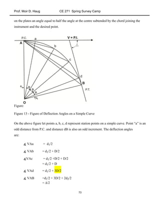 Prof. Moir D. Haug CE 271 Spring Survey Camp
73
on the plates an angle equal to half the angle at the centre subtended by the chord joining the
instrument and the desired point.
Figure:
Figure 13 - Figure of Deflection Angles on a Simple Curve
On the above figure let points a, b, c, d represent station points on a simple curve. Point “a” is an
odd distance from P.C. and distance dB is also an odd increment. The deflection angles
are:
∡ VAa = d1/2
∡ VAb = d1/2 + D/2
∡VAc = d1/2 +D/2 + D/2
= d1/2 + D
∡ VAd = d1/2 + 3D/2
∡ VAB =d1/2 + 3D/2 + 2d2/2
= /2
 