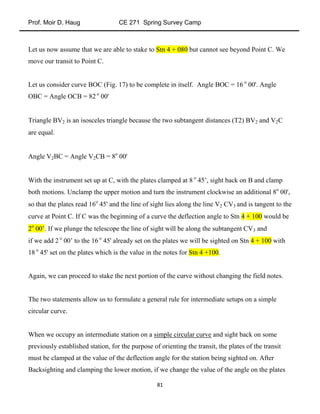 Prof. Moir D. Haug CE 271 Spring Survey Camp
81
Let us now assume that we are able to stake to Stn 4 + 080 but cannot see beyond Point C. We
move our transit to Point C.
Let us consider curve BOC (Fig. 17) to be complete in itself. Angle BOC = 16 o
00'. Angle
OBC = Angle OCB = 82 o
00'
Triangle BV2 is an isosceles triangle because the two subtangent distances (T2) BV2 and V2C
are equal.
Angle V2BC = Angle V2CB = 8o
00'
With the instrument set up at C, with the plates clamped at 8 o
45’, sight back on B and clamp
both motions. Unclamp the upper motion and turn the instrument clockwise an additional 8o
00',
so that the plates read 16o
45' and the line of sight lies along the line V2 CV3 and is tangent to the
curve at Point C. If C was the beginning of a curve the deflection angle to Stn 4 + 100 would be
2o
00’. If we plunge the telescope the line of sight will be along the subtangent CV3 and
if we add 2 o
00’ to the 16 o
45' already set on the plates we will be sighted on Stn 4 + 100 with
18 o
45' set on the plates which is the value in the notes for Stn 4 +100.
Again, we can proceed to stake the next portion of the curve without changing the field notes.
The two statements allow us to formulate a general rule for intermediate setups on a simple
circular curve.
When we occupy an intermediate station on a simple circular curve and sight back on some
previously established station, for the purpose of orienting the transit, the plates of the transit
must be clamped at the value of the deflection angle for the station being sighted on. After
Backsighting and clamping the lower motion, if we change the value of the angle on the plates
 