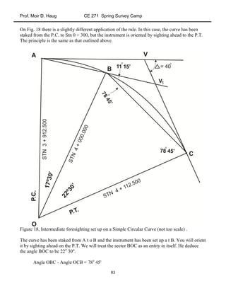 Prof. Moir D. Haug CE 271 Spring Survey Camp
83
On Fig. 18 there is a slightly different application of the rule. In this case, the curve has been
staked from the P.C. to Stn 0 + 300, but the instrument is oriented by sighting ahead to the P.T.
The principle is the same as that outlined above.
Figure 18, Intermediate foresighting set up on a Simple Circular Curve (not too scale) .
The curve has been staked from A t o B and the instrument has been set up a t B. You will orient
it by sighting ahead on the P.T. We will treat the sector BOC as an entity in itself. He deduce
the angle BOC to be 22o
30".
Angle OBC - Angle OCB = 78o
45'
 