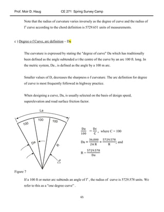 Prof. Moir D. Haug CE 271 Spring Survey Camp
65
Note that the radius of curvature varies inversely as the degree of curve and the radius of
lo
curve according to the chord definition is 5729.651 units of measurements.
c ) Degree o f Curve, arc definition – Da
The curvature is expressed by stating the "degree of curve" Da which has traditionally
been defined as the angle subtended a t the centre of the curve by an arc 100 ft. long. In
the metric system, Da , is defined as the angle by a 100 m arc.
Smaller values of D, decreases the sharpness o f curvature. The arc definition for degree
of curve is most frequently followed in highway practice.
When designing a curve, Da, is usually selected on the basis of design speed,
superelevation and road surface friction factor.
Figure 7
If a 100 ft or meter arc subtends an angle of lo
, the radius of curve is 5729.578 units. We
refer to this as a "one degree curve” .
= , where C = 100
Da = = ; and
R =
 