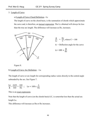 Prof. Moir D. Haug CE 271 Spring Survey Camp
66
3. Length of Curve
a) Length of Curve Chord Definition - Lc
The length of curve on the chord basis, is the summation of chords which approximate
the curve and, is therefore, an inexact expression. The Lc obtained will always be less
than the true arc length. The difference will increase as Dc, increases.
Figure 8:
b) Length of Curve Arc Definition - La
The length of curve or arc length for corresponding radius varies directly to the central angle
subtended by the arc. See Figure 7.
= = ;
Δ
This is an exact expression.
Note that the length of curve (on the chords basis) LC, is somewhat less than the actual arc
length La.
This difference will increase as Da or Dc increases.
= , where C = 100
Δ = Deflection angle for the curve
Lc = 100 x
 