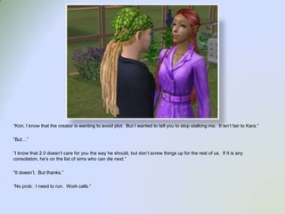 “Kori, I know that the creator is wanting to avoid plot.  But I wanted to tell you to stop stalking me.  It isn’t fair to Kara.”“But…”“I know that 2.0 doesn’t care for you the way he should, but don’t screw things up for the rest of us.  If it is any consolation, he’s on the list of sims who can die next.”“It doesn’t.  But thanks.”“No prob.  I need to run.  Work calls.”