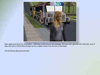 Kara aged up to level 6 in Journalism.  Definitely a work around and strategy.  So if you can, get your kid a teen job, even if they can’t go to school they will age up into a higher career than the one in the paper.Oh and Emma also got promoted.