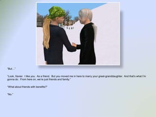 “But…”“Look, Xavier.  I like you.  As a friend.  But you moved me in here to marry your great-granddaughter.  And that’s what I’m gonna do.  From here on, we’re just friends and family.”“What about friends with benefits?”“No.”