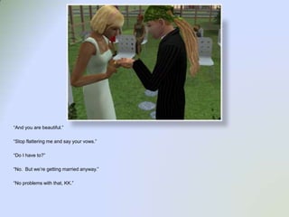 “And you are beautiful.”“Stop flattering me and say your vows.”“Do I have to?”“No.  But we’re getting married anyway.”“No problems with that, KK.”