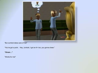 “But Jumbok takes care of me!”“You’ve got a point.   Hey, Jumbok, I got an A+ too, you gonna cheer.”“Groan…”“Works for me!”