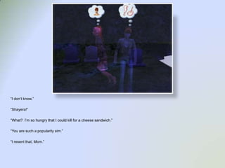 “I don’t know.”“Shayera!”“What?  I’m so hungry that I could kill for a cheese sandwich.”“You are such a popularity sim.”“I resent that, Mom.”