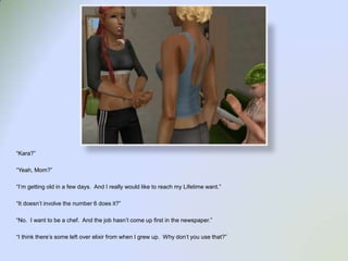 “Kara?”“Yeah, Mom?”“I’m getting old in a few days.  And I really would like to reach my Lifetime want.”“It doesn’t involve the number 6 does it?”“No.  I want to be a chef.  And the job hasn’t come up first in the newspaper.”“I think there’s some left over elixir from when I grew up.  Why don’t you use that?”
