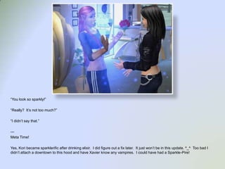 “You look so sparkly!”“Really?  It’s not too much?”“I didn’t say that.”---Meta Time!Yes, Koribecame sparklerific after drinking elixir.  I did figure out a fix later.  It just won’t be in this update. ^_^  Too bad I didn’t attach a downtown to this hood and have Xavier know any vampires.  I could have had a Sparkle-Pire!