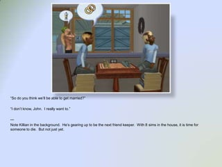 “So do you think we’ll be able to get married?”“I don’t know, John.  I really want to.”--- Note Killian in the background.  He’s gearing up to be the next friend keeper.  With 8 sims in the house, it is time for someone to die.  But not just yet.