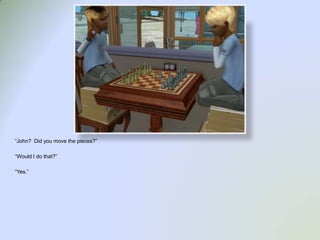 “John?  Did you move the pieces?”“Would I do that?”“Yes.”