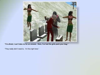 “I’m afraid, I can’t take no for an answer.  Here, I’ve had the girls pack your bag.”“They really didn’t need to.  I’m fine right here.”
