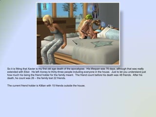 So it is fitting that Xavier is my first old age death of the apocalypse.  His lifespan was 76 days, although that was really extended with Elixir.  He left money to thirty-three people including everyone in the house.  Just to let you understand just how much his being the friend holder for the family meant.  The friend count before his death was 48 friends.  After his death, he count was 26 – the family lost 22 friends.  The current friend holder is Killian with 15 friends outside the house. 