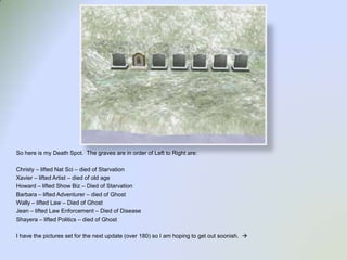 So here is my Death Spot.  The graves are in order of Left to Right are:Christy – lifted Nat Sci – died of StarvationXavier – lifted Artist – died of old ageHoward – lifted Show Biz – Died of StarvationBarbara – lifted Adventurer – died of GhostWally – lifted Law – Died of GhostJean – lifted Law Enforcement – Died of DiseaseShayera – lifted Politics – died of GhostI have the pictures set for the next update (over 180) so I am hoping to get out soonish.  