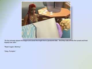 “So the princess slayed the dragon and saved the knight from a gruesome fate.   And they rode off into the sunset and lived happily ever after.”“Read it again, Mommy.”“Okay, Pumpkin.”