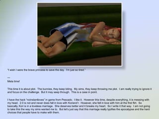 “I wish I were the brave princess to save the day.  I’m just so tired.”---Meta time!This time it is about plot.  The bunnies, they keep biting.  My sims, they keep throwing me plot.  I am really trying to ignore it and focus on the challenge.  But it may seep through.  This is a case in point.  I have the hack “noinstantloves” in game from Pescado.  I like it.  However this time, despite everything, it is messing with my head.  2.0 is not and never does fall in love with Koriand’r.  However, she fell in love with him at the first flirt.  So basically, Kori is in a loveless marriage.  She deserves better and it breaks my heart.  So I write it that way.  I am not going to take this the way my sims wanted me to.  But let’s just say that this marriage really typifies the apocalypse and the hard choices that people have to make with them.    