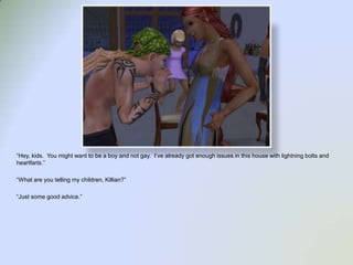 “Hey, kids.  You might want to be a boy and not gay.  I’ve already got enough issues in this house with lightning bolts and heartfarts.”“What are you telling my children, Killian?”“Just some good advice.”