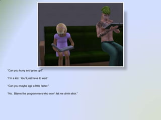 “Can you hurry and grow up?”“I’m a kid.  You’ll just have to wait.”“Can you maybe age a little faster.”“No.  Blame the programmers who won’t let me drink elixir.”