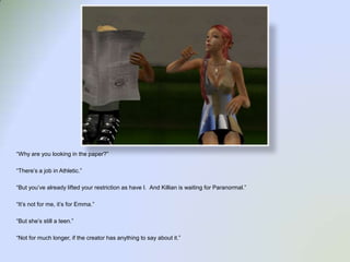 “Why are you looking in the paper?”“There’s a job in Athletic.”“But you’ve already lifted your restriction as have I.  And Killian is waiting for Paranormal.”“It’s not for me, it’s for Emma.”“But she’s still a teen.”“Not for much longer, if the creator has anything to say about it.”