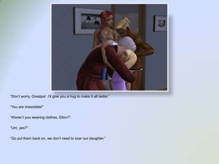 “Don’t worry, Greatpa!  I’ll give you a hug to make it all better.”“You are irresistible!”“Weren’t you wearing clothes, Elton?”“Um, yes?”“Go put them back on, we don’t need to scar our daughter.”