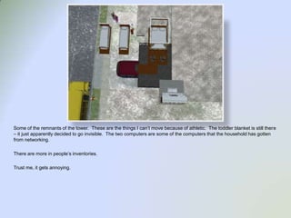 Some of the remnants of the tower.  These are the things I can’t move because of athletic.  The toddler blanket is still there – it just apparently decided to go invisible.  The two computers are some of the computers that the household has gotten from networking.  There are more in people’s inventories.Trust me, it gets annoying. 