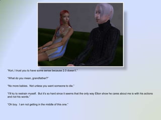 “Kori, I trust you to have some sense because 2.0 doesn’t.”“What do you mean, grandfather?”“No more babies.  Not unless you want someone to die.”“I’ll try to restrain myself.  But it’s so hard since it seems that the only way Elton show he cares about me is with his actions and not his words.”“Oh boy.  I am not getting in the middle of this one.” 